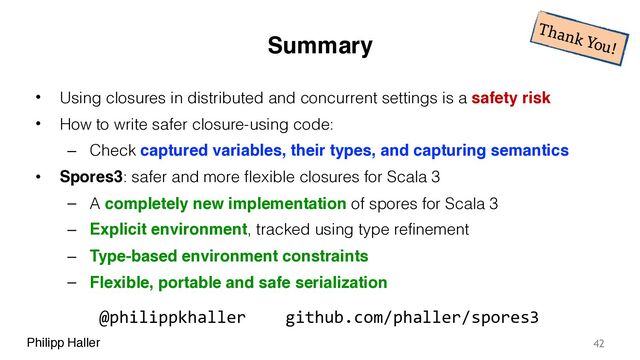 Philipp Haller
Summary
• Using closures in distributed and concurrent settings is a safety risk
• How to write safer closure-using code:
– Check captured variables, their types, and capturing semantics
• Spores3: safer and more flexible closures for Scala 3
– A completely new implementation of spores for Scala 3
– Explicit environment, tracked using type refinement
– Type-based environment constraints
– Flexible, portable and safe serialization
42
Thank You!
@philippkhaller github.com/phaller/spores3
