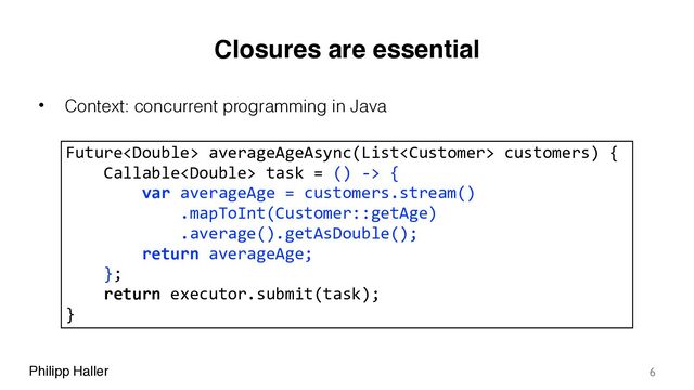 Philipp Haller
Closures are essential
• Context: concurrent programming in Java
6
Future averageAgeAsync(List customers) {
Callable task = () -> {
var averageAge = customers.stream()
.mapToInt(Customer::getAge)
.average().getAsDouble();
return averageAge;
};
return executor.submit(task);
}

