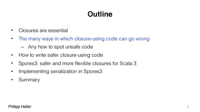 Philipp Haller
Outline
• Closures are essential
• The many ways in which closure-using code can go wrong
– Any how to spot unsafe code
• How to write safer closure-using code
• Spores3: safer and more flexible closures for Scala 3
• Implementing serialization in Spores3
• Summary
7
