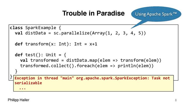 Philipp Haller
Trouble in Paradise
8
class SparkExample {
val distData = sc.parallelize(Array(1, 2, 3, 4, 5))
def transform(x: Int): Int = x+1
def test(): Unit = {
val transformed = distData.map(elem => transform(elem))
transformed.collect().foreach(elem => println(elem))
}
}
Using Apache Spark™
Exception in thread "main" org.apache.spark.SparkException: Task not
serializable
...
