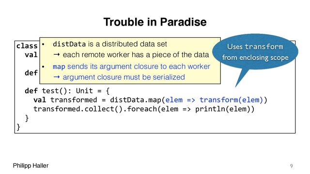 Philipp Haller
Trouble in Paradise
9
class SparkExample {
val distData = sc.parallelize(Array(1, 2, 3, 4, 5))
def transform(x: Int): Int = x+1
def test(): Unit = {
val transformed = distData.map(elem => transform(elem))
transformed.collect().foreach(elem => println(elem))
}
}
• distData is a distributed data set 
→ each remote worker has a piece of the data
• map sends its argument closure to each worker 
→ argument closure must be serialized
Uses transform
from enclosing scope
