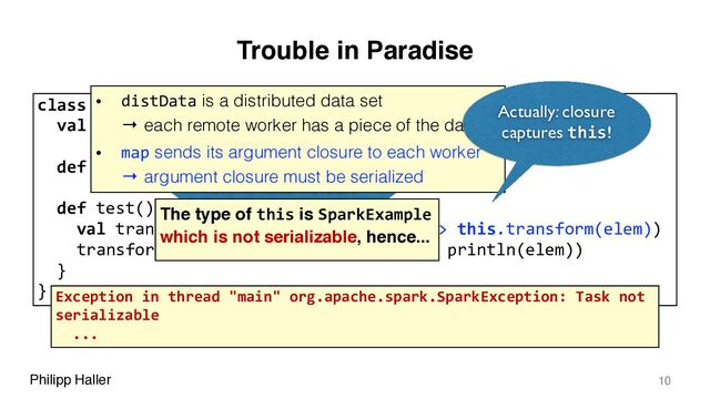 Philipp Haller
Trouble in Paradise
10
class SparkExample {
val distData = sc.parallelize(Array(1, 2, 3, 4, 5))
def transform(x: Int): Int = x+1
def test(): Unit = {
val transformed = distData.map(elem => this.transform(elem))
transformed.collect().foreach(elem => println(elem))
}
}
this must be serialized
when the closure is shipped to
the remote workers
The type of this is SparkExample
which is not serializable, hence...
• distData is a distributed data set 
→ each remote worker has a piece of the data
• map sends its argument closure to each worker 
→ argument closure must be serialized
Actually: closure
captures this!
Exception in thread "main" org.apache.spark.SparkException: Task not
serializable
...
