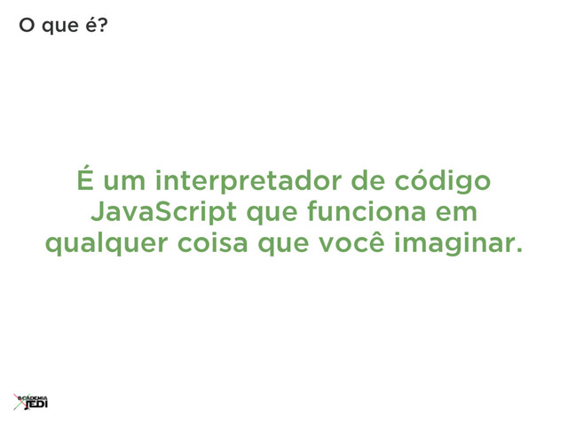 É um interpretador de código
JavaScript que funciona em
qualquer coisa que você imaginar.
O que é?
