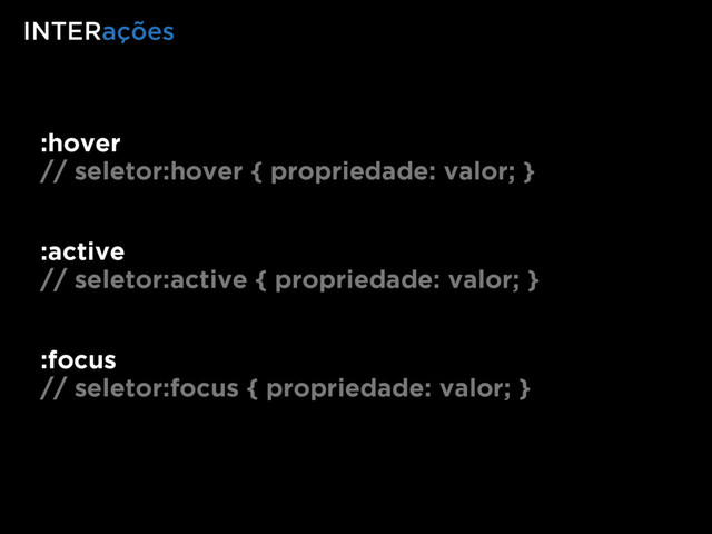 :hover
// seletor:hover { propriedade: valor; }
INTERações
:active
// seletor:active { propriedade: valor; }
:focus
// seletor:focus { propriedade: valor; }
