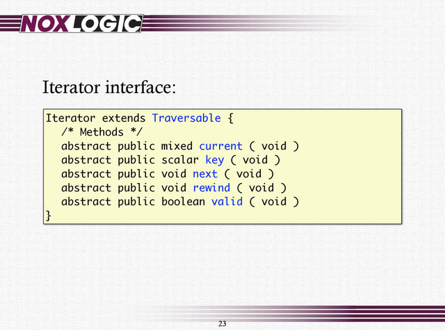 Iterator extends Traversable {
/* Methods */
abstract public mixed current ( void )
abstract public scalar key ( void )
abstract public void next ( void )
abstract public void rewind ( void )
abstract public boolean valid ( void )
}
23
Iterator interface:
