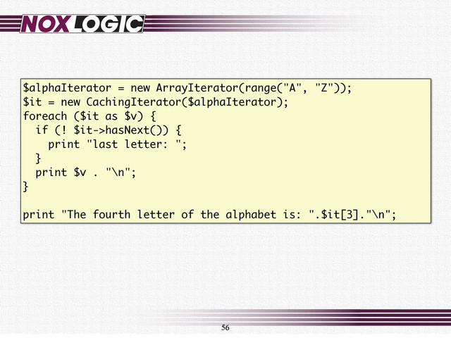 56
$alphaIterator = new ArrayIterator(range("A", "Z"));
$it = new CachingIterator($alphaIterator);
foreach ($it as $v) {
if (! $it->hasNext()) {
print "last letter: ";
}
print $v . "\n";
}
print "The fourth letter of the alphabet is: ".$it[3]."\n";
