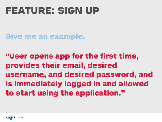FEATURE: SIGN UP
Give me an example.
"User opens app for the ﬁrst time,
provides their email, desired
username, and desired password, and
is immediately logged in and allowed
to start using the application."

