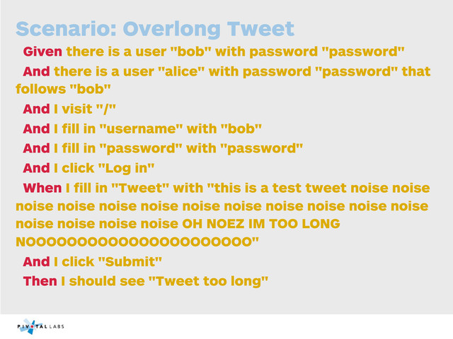 Scenario: Overlong Tweet
Given there is a user "bob" with password "password"
And there is a user "alice" with password "password" that
follows "bob"
And I visit "/"
And I ﬁll in "username" with "bob"
And I ﬁll in "password" with "password"
And I click "Log in"
When I ﬁll in "Tweet" with "this is a test tweet noise noise
noise noise noise noise noise noise noise noise noise noise
noise noise noise noise OH NOEZ IM TOO LONG
NOOOOOOOOOOOOOOOOOOOOOO"
And I click "Submit"
Then I should see "Tweet too long"
