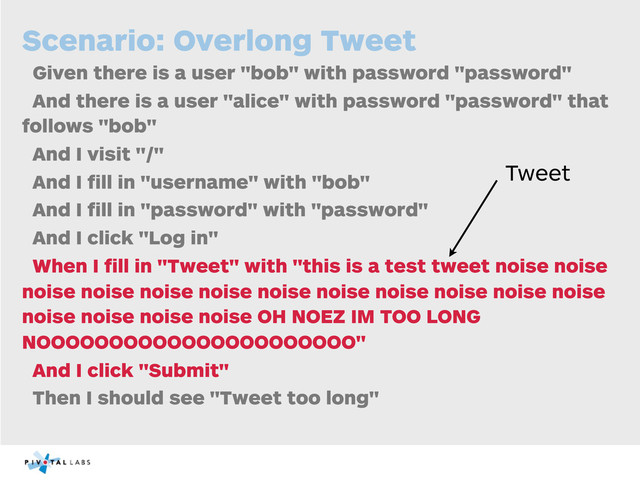 Scenario: Overlong Tweet
Given there is a user "bob" with password "password"
And there is a user "alice" with password "password" that
follows "bob"
And I visit "/"
And I ﬁll in "username" with "bob"
And I ﬁll in "password" with "password"
And I click "Log in"
When I ﬁll in "Tweet" with "this is a test tweet noise noise
noise noise noise noise noise noise noise noise noise noise
noise noise noise noise OH NOEZ IM TOO LONG
NOOOOOOOOOOOOOOOOOOOOOO"
And I click "Submit"
Then I should see "Tweet too long"
Tweet
