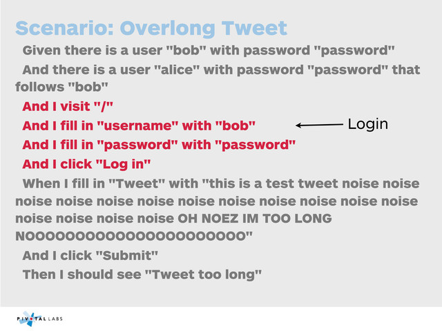Scenario: Overlong Tweet
Given there is a user "bob" with password "password"
And there is a user "alice" with password "password" that
follows "bob"
And I visit "/"
And I ﬁll in "username" with "bob"
And I ﬁll in "password" with "password"
And I click "Log in"
When I ﬁll in "Tweet" with "this is a test tweet noise noise
noise noise noise noise noise noise noise noise noise noise
noise noise noise noise OH NOEZ IM TOO LONG
NOOOOOOOOOOOOOOOOOOOOOO"
And I click "Submit"
Then I should see "Tweet too long"
Login
