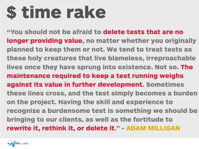 $ time rake
“You should not be afraid to delete tests that are no
longer providing value, no matter whether you originally
planned to keep them or not. We tend to treat tests as
these holy creatures that live blameless, irreproachable
lives once they have sprung into existence. Not so. The
maintenance required to keep a test running weighs
against its value in further development. Sometimes
these lines cross, and the test simply becomes a burden
on the project. Having the skill and experience to
recognize a burdensome test is something we should be
bringing to our clients, as well as the fortitude to
rewrite it, rethink it, or delete it." - ADAM MILLIGAN
