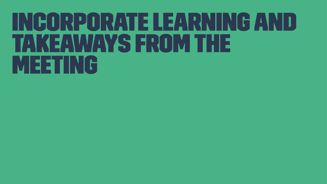 incorporate learning and
takeaways from the
meeting

