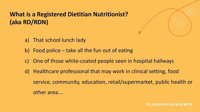 #CAUSINGCHANGEMFB
What is a Registered Dietitian Nutritionist?
(aka RD/RDN)
a) That school lunch lady
b) Food police – take all the fun out of eating
c) One of those white-coated people seen in hospital hallways
d) Healthcare professional that may work in clinical setting, food
service, community, education, retail/supermarket, public health or
other area….
