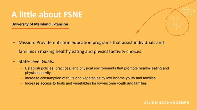#CAUSINGCHANGEMFB
• Mission: Provide nutrition education programs that assist individuals and
families in making healthy eating and physical activity choices.
• State-Level Goals:
– Establish policies, practices, and physical environments that promote healthy eating and
physical activity
– Increase consumption of fruits and vegetables by low income youth and families
– Increase access to fruits and vegetables for low-income youth and families
A little about FSNE
University of Maryland Extension
