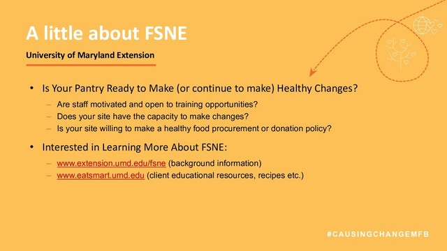 #CAUSINGCHANGEMFB
• Is Your Pantry Ready to Make (or continue to make) Healthy Changes?
– Are staff motivated and open to training opportunities?
– Does your site have the capacity to make changes?
– Is your site willing to make a healthy food procurement or donation policy?
• Interested in Learning More About FSNE:
– www.extension.umd.edu/fsne (background information)
– www.eatsmart.umd.edu (client educational resources, recipes etc.)
A little about FSNE
University of Maryland Extension
