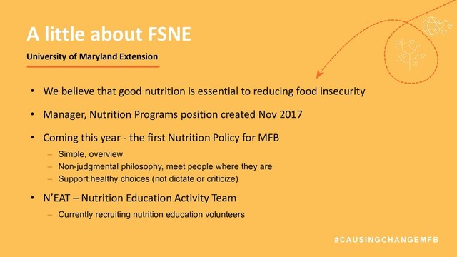 #CAUSINGCHANGEMFB
• We believe that good nutrition is essential to reducing food insecurity
• Manager, Nutrition Programs position created Nov 2017
• Coming this year - the first Nutrition Policy for MFB
– Simple, overview
– Non-judgmental philosophy, meet people where they are
– Support healthy choices (not dictate or criticize)
• N’EAT – Nutrition Education Activity Team
– Currently recruiting nutrition education volunteers
A little about FSNE
University of Maryland Extension

