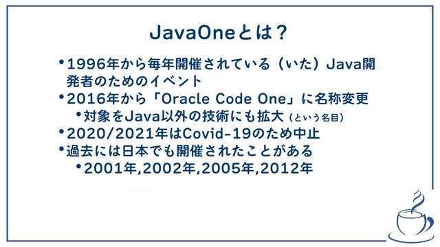 JavaOneとは？
•1996年から毎年開催されている（いた）Java開
発者のためのイベント
•2016年から「Oracle Code One」に名称変更
•対象をJava以外の技術にも拡大（という名目）
•2020/2021年はCovid-19のため中止
•過去には日本でも開催されたことがある
•2001年,2002年,2005年,2012年

