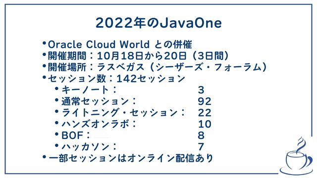2022年のJavaOne
•Oracle Cloud World との併催
•開催期間：10月18日から20日（3日間）
•開催場所：ラスベガス（シーザーズ・フォーラム）
•セッション数：142セッション
•キーノート：　　　　　　　　3
•通常セッション：　　　　　　92
•ライトニング・セッション：　22
•ハンズオンラボ：　　　　　　10
•BOF： 　　　　　　　　　　8
•ハッカソン：　　　　　　　　7
•一部セッションはオンライン配信あり
