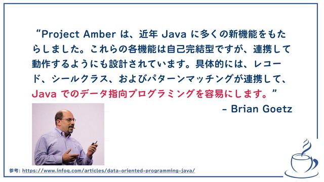 “Project Amber は、近年 Java に多くの新機能をもた
らしました。これらの各機能は自己完結型ですが、連携して
動作するようにも設計されています。具体的には、レコー
ド、シールクラス、およびパターンマッチングが連携して、
Java でのデータ指向プログラミングを容易にします。” 
- Brian Goetz
参考: https://www.infoq.com/articles/data-oriented-programming-java/
