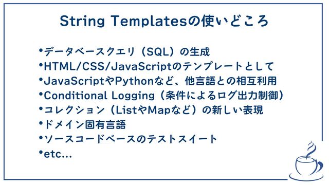 String Templatesの使いどころ
•データベースクエリ（SQL）の生成
•HTML/CSS/JavaScriptのテンプレートとして
•JavaScriptやPythonなど、他言語との相互利用
•Conditional Logging（条件によるログ出力制御）
•コレクション（ListやMapなど）の新しい表現
•ドメイン固有言語
•ソースコードベースのテストスイート
•etc...

