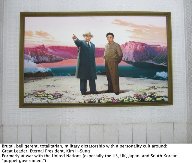 Brutal, belligerent, totalitarian, military dictatorship with a personality cult around:
Great Leader, Eternal President, Kim Il-Sung
Formerly at war with the United Nations (especially the US, UK, Japan, and South Korean
“puppet government”)
