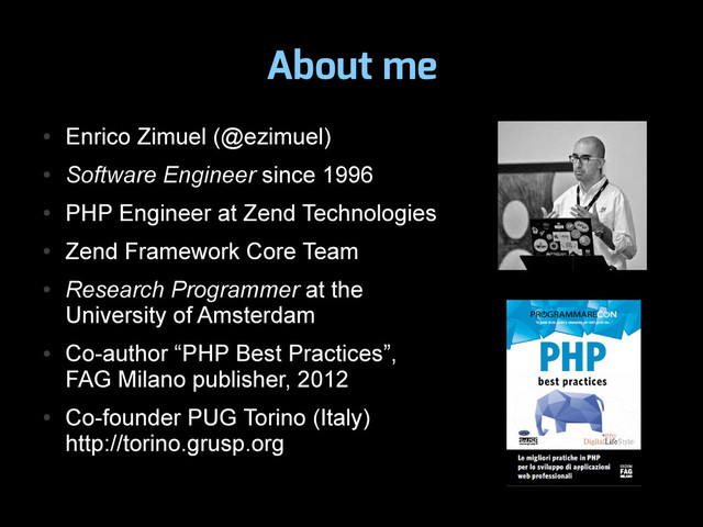 About me
●
Enrico Zimuel (@ezimuel)
●
Software Engineer since 1996
●
PHP Engineer at Zend Technologies
●
Zend Framework Core Team
●
Research Programmer at the
University of Amsterdam
●
Co-author “PHP Best Practices”,
FAG Milano publisher, 2012
●
Co-founder PUG Torino (Italy)
http://torino.grusp.org
