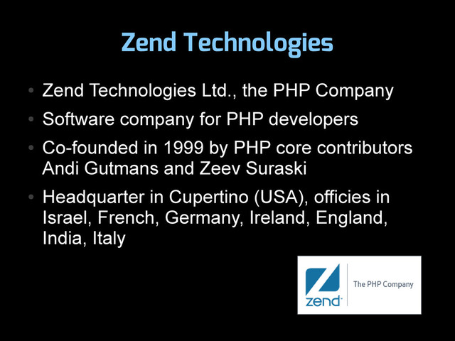 Zend Technologies
●
Zend Technologies Ltd., the PHP Company
●
Software company for PHP developers
●
Co-founded in 1999 by PHP core contributors
Andi Gutmans and Zeev Suraski
●
Headquarter in Cupertino (USA), officies in
Israel, French, Germany, Ireland, England,
India, Italy
