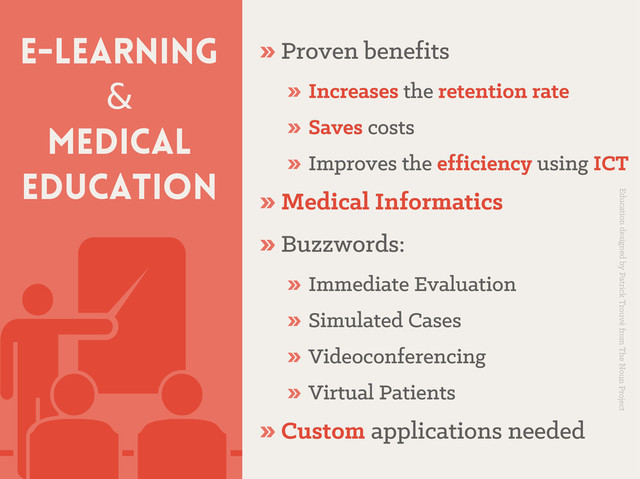 E-learning
&
Medical
education
» Proven benefits
Proven benefits
» Increases
Increases the
the retention rate
retention rate
» Saves
Saves costs
costs
» Improves the
Improves the efficiency
efficiency using
using ICT
ICT
» Medical Informatics
Medical Informatics
» Buzzwords:
Buzzwords:
» Immediate Evaluation
Immediate Evaluation
» Simulated Cases
Simulated Cases
» Videoconferencing
Videoconferencing
» Virtual Patients
Virtual Patients
» Custom
Custom applications needed
applications needed
Education designed by Patrick Trouvé from The Noun Project

