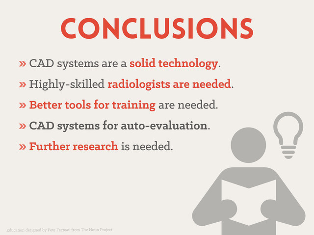 conclusions
conclusions
» CAD systems are a
CAD systems are a solid technology
solid technology.
.
» Highly-skilled
Highly-skilled radiologists are needed
radiologists are needed.
.
» Better tools for training
Better tools for training are needed.
are needed.
» CAD systems for auto-evaluation
CAD systems for auto-evaluation.
.
» Further research
Further research is needed.
is needed.
Education designed by Pete Fecteau from The Noun Project
