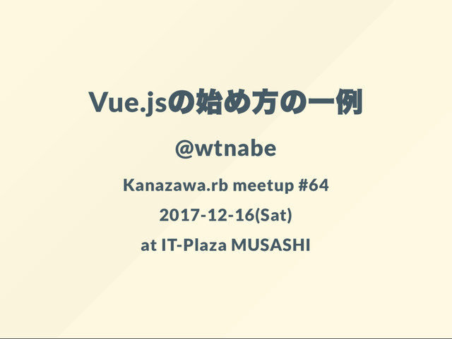 Vue.js
@wtnabe
Kanazawa.rb meetup #64
2017-12-16(Sat)
at IT-Plaza MUSASHI
