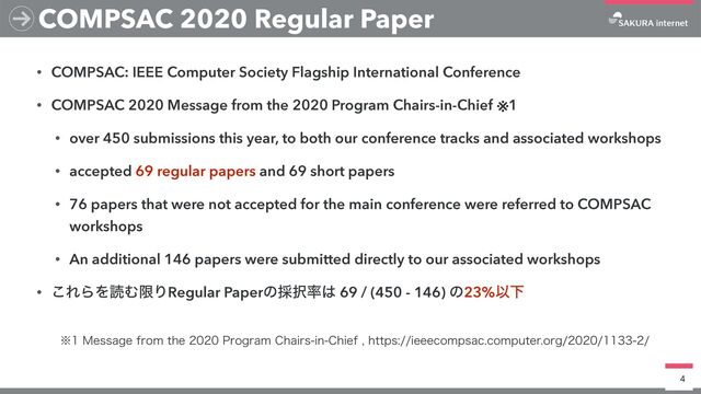 • COMPSAC: IEEE Computer Society Flagship International Conference


• COMPSAC 2020 Message from the 2020 Program Chairs-in-Chief ※1


• over 450 submissions this year, to both our conference tracks and associated workshops


• accepted 69 regular papers and 69 short papers


• 76 papers that were not accepted for the main conference were referred to COMPSAC
workshops


• An additional 146 papers were submitted directly to our associated workshops


• ͜ΕΒΛಡΉݶΓRegular Paperͷ࠾୒཰͸ 69 / (450 - 146) ͷ23%ҎԼ
4
COMPSAC 2020 Regular Paper
˞.FTTBHFGSPNUIF1SPHSBN$IBJSTJO$IJFGIUUQTJFFFDPNQTBDDPNQVUFSPSH
