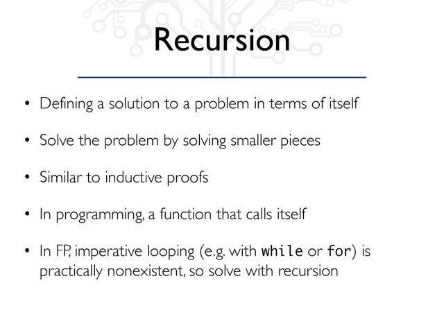 Recursion
• Defining a solution to a problem in terms of itself
• Solve the problem by solving smaller pieces
• Similar to inductive proofs
• In programming, a function that calls itself
• In FP, imperative looping (e.g. with while or for) is
practically nonexistent, so solve with recursion
