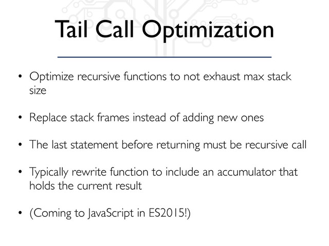 Tail Call Optimization
• Optimize recursive functions to not exhaust max stack
size
• Replace stack frames instead of adding new ones
• The last statement before returning must be recursive call
• Typically rewrite function to include an accumulator that
holds the current result
• (Coming to JavaScript in ES2015!)
