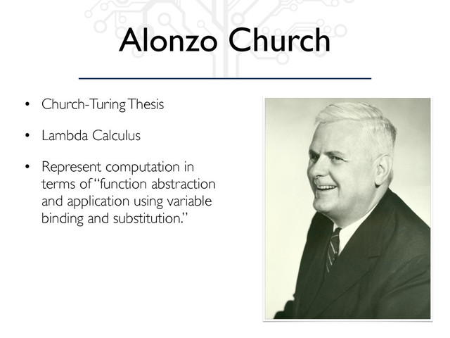Alonzo Church
• Church-Turing Thesis
• Lambda Calculus
• Represent computation in
terms of “function abstraction
and application using variable
binding and substitution.”
