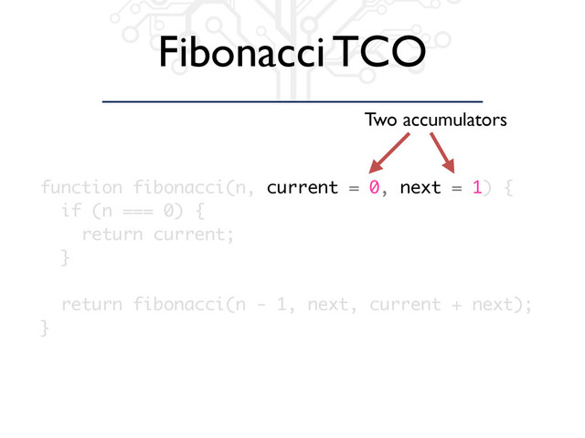 Fibonacci TCO
function fibonacci(n, current = 0, next = 1) {
if (n === 0) {
return current;
}
return fibonacci(n - 1, next, current + next);
}
Two accumulators
