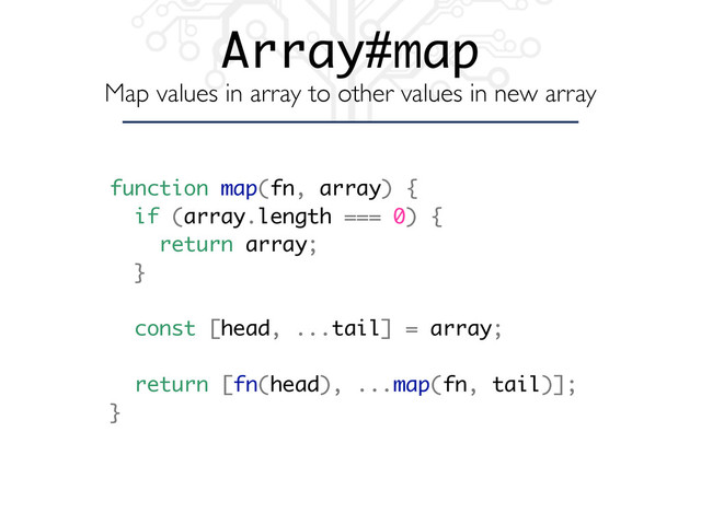 Array#map
Map values in array to other values in new array
function map(fn, array) {
if (array.length === 0) {
return array;
}
const [head, ...tail] = array;
return [fn(head), ...map(fn, tail)];
}
