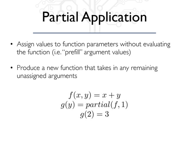 Partial Application
• Assign values to function parameters without evaluating
the function (i.e. “prefill” argument values)
• Produce a new function that takes in any remaining
unassigned arguments
