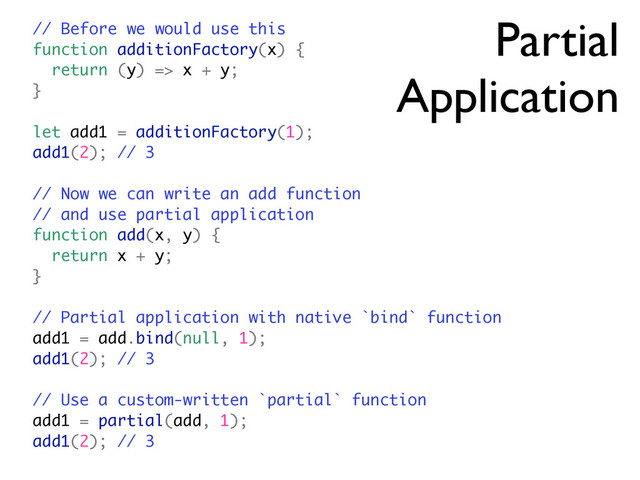Partial
Application
// Before we would use this
function additionFactory(x) {
return (y) => x + y;
}
let add1 = additionFactory(1);
add1(2); // 3
// Now we can write an add function
// and use partial application
function add(x, y) {
return x + y;
}
// Partial application with native `bind` function
add1 = add.bind(null, 1);
add1(2); // 3
// Use a custom-written `partial` function
add1 = partial(add, 1);
add1(2); // 3
