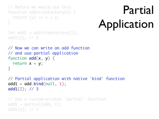 Partial
Application
// Before we would use this
function additionFactory(x) {
return (y) => x + y;
}
let add1 = additionFactory(1);
add1(2); // 3
// Now we can write an add function
// and use partial application
function add(x, y) {
return x + y;
}
// Partial application with native `bind` function
add1 = add.bind(null, 1);
add1(2); // 3
// Use a custom-written `partial` function
add1 = partial(add, 1);
add1(2); // 3
