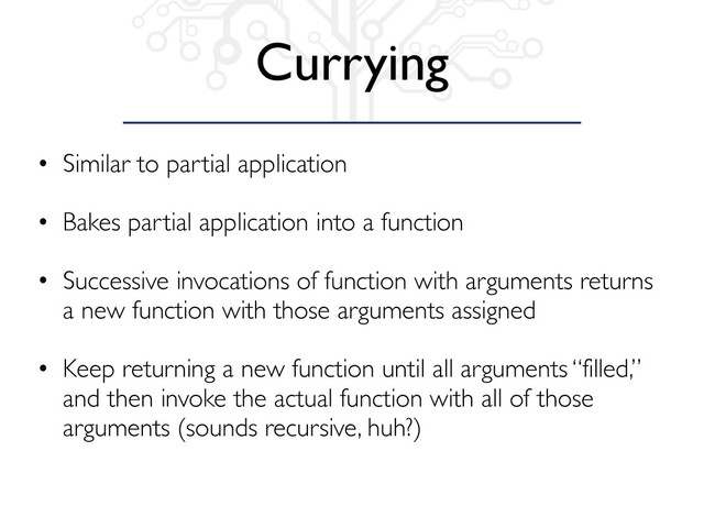 Currying
• Similar to partial application
• Bakes partial application into a function
• Successive invocations of function with arguments returns
a new function with those arguments assigned
• Keep returning a new function until all arguments “filled,”
and then invoke the actual function with all of those
arguments (sounds recursive, huh?)
