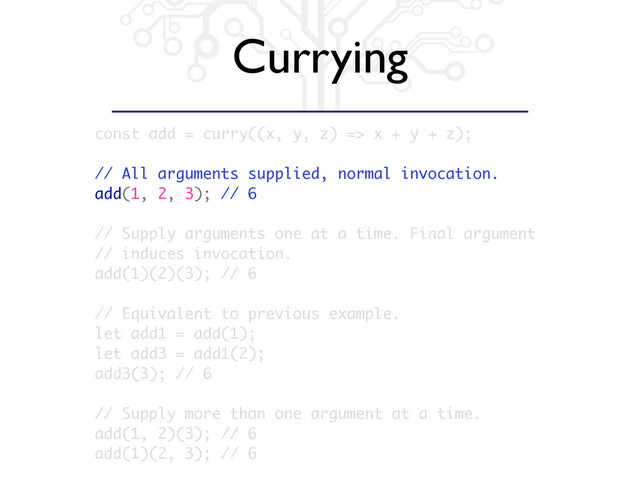 Currying
const add = curry((x, y, z) => x + y + z);
// All arguments supplied, normal invocation.
add(1, 2, 3); // 6
// Supply arguments one at a time. Final argument
// induces invocation.
add(1)(2)(3); // 6
// Equivalent to previous example.
let add1 = add(1);
let add3 = add1(2);
add3(3); // 6
// Supply more than one argument at a time.
add(1, 2)(3); // 6
add(1)(2, 3); // 6
