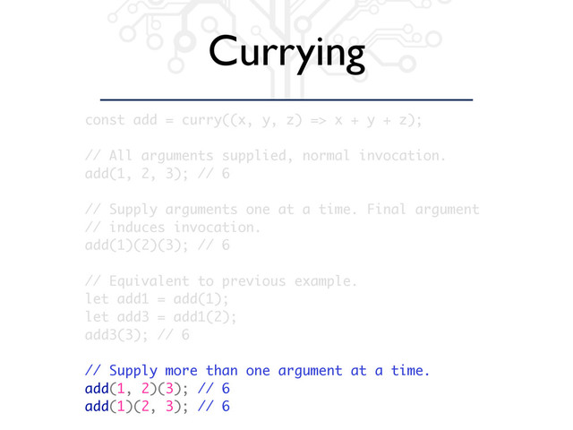 Currying
const add = curry((x, y, z) => x + y + z);
// All arguments supplied, normal invocation.
add(1, 2, 3); // 6
// Supply arguments one at a time. Final argument
// induces invocation.
add(1)(2)(3); // 6
// Equivalent to previous example.
let add1 = add(1);
let add3 = add1(2);
add3(3); // 6
// Supply more than one argument at a time.
add(1, 2)(3); // 6
add(1)(2, 3); // 6
