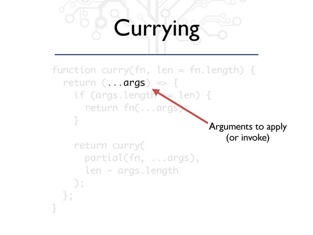 Currying
function curry(fn, len = fn.length) {
return (...args) => {
if (args.length >= len) {
return fn(...args);
}
return curry(
partial(fn, ...args),
len - args.length
);
};
}
Arguments to apply
(or invoke)

