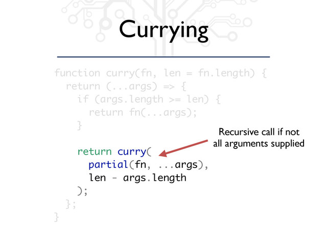 Currying
function curry(fn, len = fn.length) {
return (...args) => {
if (args.length >= len) {
return fn(...args);
}
return curry(
partial(fn, ...args),
len - args.length
);
};
}
Recursive call if not
all arguments supplied
