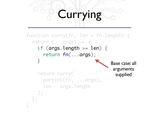 Currying
function curry(fn, len = fn.length) {
return (...args) => {
if (args.length >= len) {
return fn(...args);
}
return curry(
partial(fn, ...args),
len - args.length
);
};
}
Base case: all
arguments
supplied

