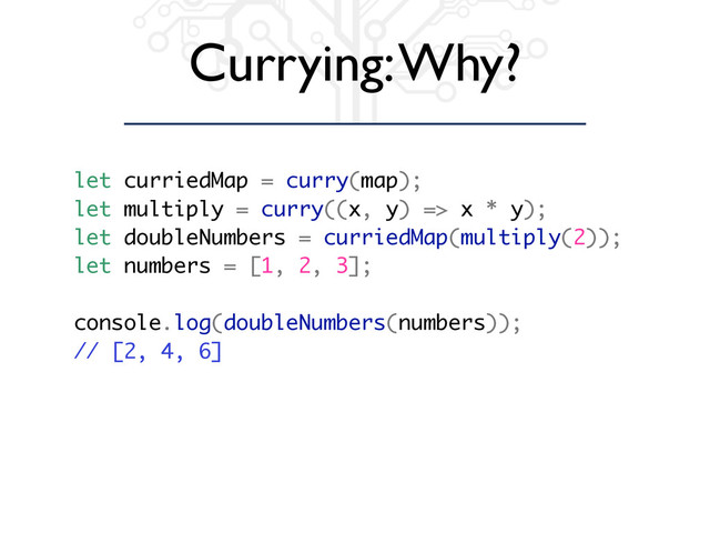 Currying: Why?
let curriedMap = curry(map);
let multiply = curry((x, y) => x * y);
let doubleNumbers = curriedMap(multiply(2));
let numbers = [1, 2, 3];
console.log(doubleNumbers(numbers));
// [2, 4, 6]
