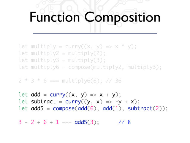 Function Composition
let multiply = curry((x, y) => x * y);
let multiply2 = multiply(2);
let multiply3 = multiply(3);
let multiply6 = compose(multiply2, multiply3);
2 * 3 * 6 === multiply6(6); // 36
let add = curry((x, y) => x + y);
let subtract = curry((y, x) => -y + x);
let add5 = compose(add(6), add(1), subtract(2));
3 - 2 + 6 + 1 === add5(3); // 8
