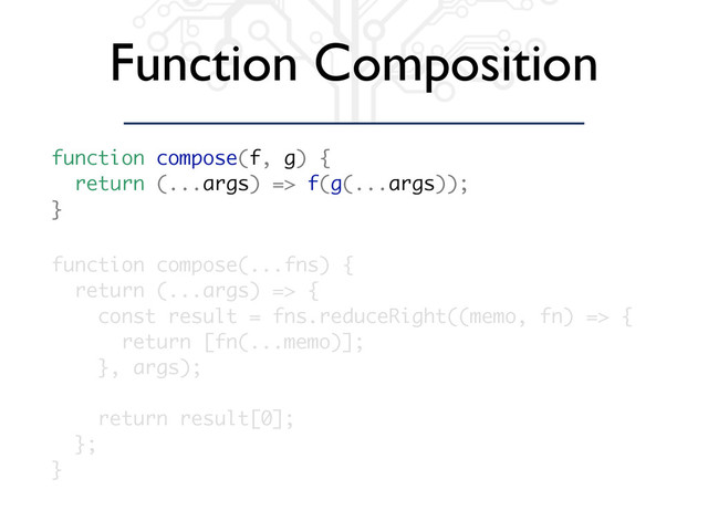Function Composition
function compose(...fns) {
return (...args) => {
const result = fns.reduceRight((memo, fn) => {
return [fn(...memo)];
}, args);
return result[0];
};
}
function compose(f, g) {
return (...args) => f(g(...args));
}

