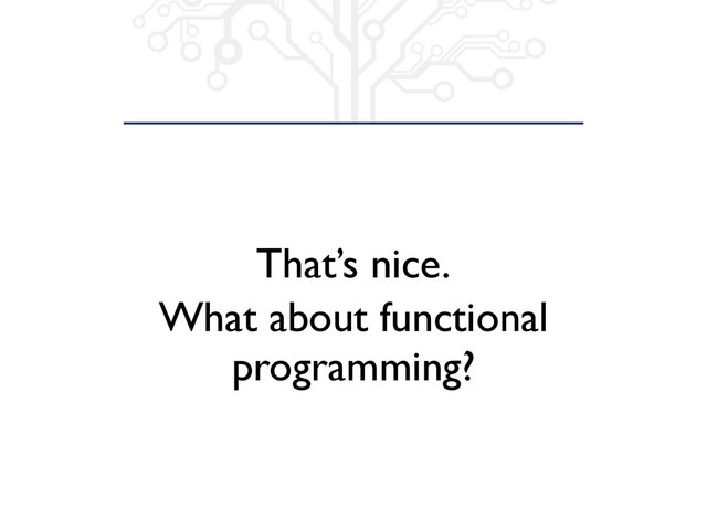 That’s nice.
What about functional
programming?
