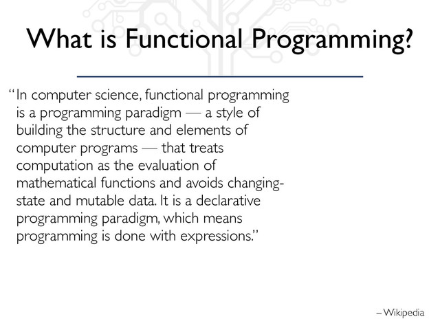 – Wikipedia
“In computer science, functional programming
is a programming paradigm — a style of
building the structure and elements of
computer programs — that treats
computation as the evaluation of
mathematical functions and avoids changing-
state and mutable data. It is a declarative
programming paradigm, which means
programming is done with expressions.”
What is Functional Programming?

